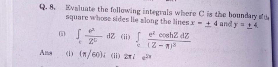 Q. 8.
Evaluate the following integrals where C is the boundary of the
square whose sides lie along the lines x + 4 and y = + 4.
%3D
(i) S
c ZG
dZ (ii)
ez coshZ dZ
'ה c -(Z
(i) (7/60)i (ii) 27i e2n
Ans
