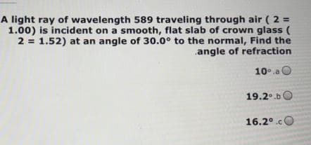 A light ray of wavelength 589 traveling through air ( 2 =
1.00) is incident on a smooth, flat slab of crown glass (
2 = 1.52) at an angle of 30.0° to the normal, Find the
.angle of refraction
10°.a O
19.2°.bO
16.2°.cO
