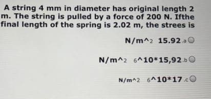 A string 4 mm in diameter has original length 2
m. The string is pulled by a force of 200 N. Ifthe
final length of the spring is 2.02 m, the strees is
N/m^2 15.92.a O
N/m^2 6^10*15,92.b0
N/m^2 6^10*17.cO
