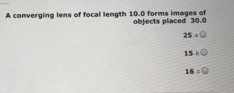 A converging lens of focal length 10.0 forms images of
objects placed 30.0
25.a
15.60
16.c
