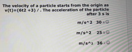 The velocity of a particle starts from the origin as
v(t)=(6t2 +3)/. The acceleration of the particle
after 3 s is
m/s^2 30.a
m/s^2 25.b
m/s^2 36.cO
