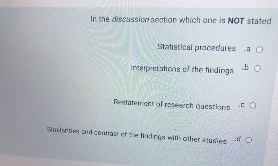 In the discussion section which one is NOT stated
Statistical procedures .a O
.b O
Interpretations of the findings
Restatement of research questions O
.C O
Similarities and contrast of the findings with other studies
.d O
