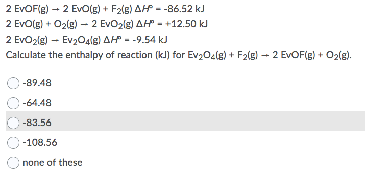 2 EVOF(g) → 2 EvO(g) + F2(g) AH° = -86.52 kJ
2 EvO(g) + O2(g) → 2 EvO2(g) AH° = +12.50 kJ
2 EvO2(g) - Ev204(g) AH° = -9.54 kJ
%3D
%3D
Calculate the enthalpy of reaction (kJ) for Ev204(g) + F2(g) → 2 EVOF(g) + O2(g).
-89.48
-64.48
-83.56
-108.56
none of these
