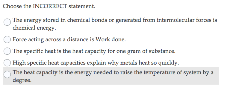 Choose the INCORRECT statement.
The energy stored in chemical bonds or generated from intermolecular forces is
chemical energy.
Force acting across a distance is Work done.
The specific heat is the heat capacity for one gram of substance.
High specific heat capacities explain why metals heat so quickly.
The heat capacity is the energy needed to raise the temperature of system by a
degree.
