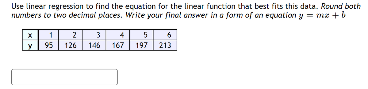 Use linear regression to find the equation for the linear function that best fits this data. Round both
numbers to two decimal places. Write your final answer in a form of an equation y
= mx + b
X
1
2
3
4
6
y
95
126
146
167
197
213
