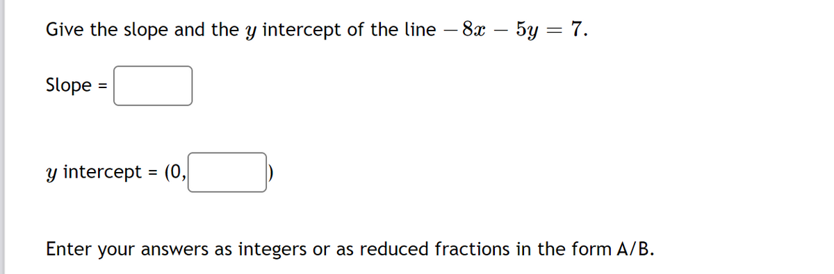 Give the slope and the y intercept of the line – 8x – 5y = 7.
Slope :
y intercept = (o,
Enter your answers as integers or as reduced fractions in the form A/B.
