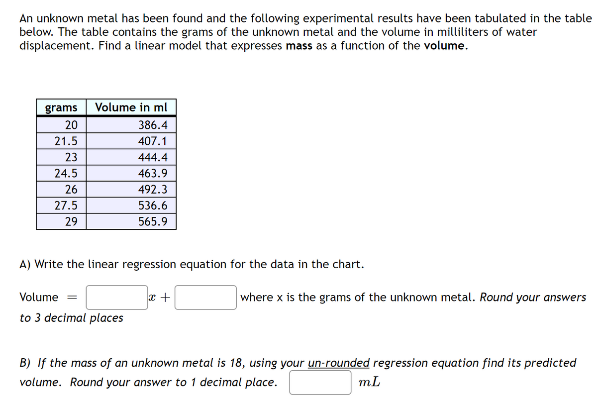 An unknown metal has been found and the following experimental results have been tabulated in the table
below. The table contains the grams of the unknown metal and the volume in milliliters of water
displacement. Find a linear model that expresses mass as a function of the volume.
grams
Volume in ml
20
386.4
21.5
407.1
23
444.4
24.5
463.9
26
492.3
27.5
536.6
29
565.9
A) Write the linear regression equation for the data in the chart.
Volume
where x is the grams of the unknown metal. Round your answers
to 3 decimal places
B) If the mass of an unknown metal is 18, using your un-rounded regression equation find its predicted
volume. Round your answer to 1 decimal place.
mL
