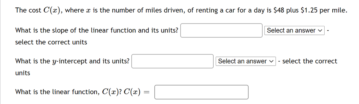 The cost C(x), where x is the number of miles driven, of renting a car for a day is $48 plus $1.25 per mile.
What is the slope of the linear function and its units?
Select an answer ♥
select the correct units
What is the y-intercept and its units?
Select an answer ♥
select the correct
-
units
What is the linear function, C(x)? C(x) =
