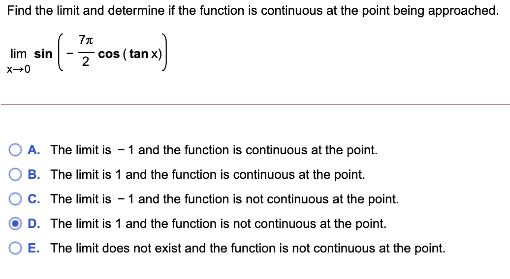 Find the limit and determine if the function is continuous at the point being approached.
lim sin
cos ( tan x)
2
A. The limit is - 1 and the function is continuous at the point.
B. The limit is 1 and the function is continuous at the point.
C. The limit is
- 1 and the function is not continuous at the point.
D. The limit is 1 and the function is not continuous at the point.
O E. The limit does not exist and the function is not continuous at the point.
