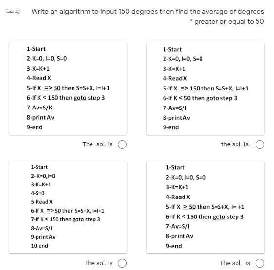 E 40
Write an algorithm to input 150 degrees then find the average of degrees
* greater or equal to 50
1-Start
1-Start
2-K=0, I=0, S=0
2-K=0, I=0, S=0
3-К-К+1
3-K=K+1
4-Read X
4-Read X
5-If X => 50 then S=S+x, I=l+1
5-If X => 150 then S=S+X, I=l+1
6-If K< 150 then goto step 3
6-If K< 50 then goto step 3
7-Av=S/K
7-Av-S/I
8-print Av
8-print Av
9-end
9-end
The .sol. is O
the sol. is.
1-Start
1-Start
2- K=0,1=0
2-K=0, I=0, S=0
3-K=K+1
3-K=K+1
4-S=0
4-Read X
5-Read X
5-If X > 50 then S=S+X, I=l+1
6-If X => 50 then S=S+X, I=l+1
6-If K< 150 then goto step 3
7-1f K< 150 then goto step 3
8-Av-S/I
7-Av-S/I
9-printAv
8-print Av
10-end
9-end
The sol. is O
The sol. is O
