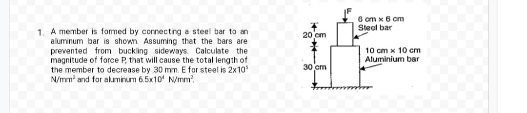 1. A member is formed by connecting a steel bar to an
aluminum bar is shown. Assuming that the bars are
prevented from buckling sideways. Calculate the
magnitude of force P, that will cause the total length of
the member to decrease by 30 mm. E for steel is 2x105
N/mm² and for aluminum 6.5x104 N/mm².
20 cm
0
30 cm
6 cm x 6 cm
Steel bar
10 cm x 10 cm
Aluminium bar