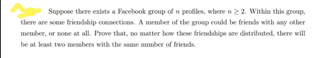 Suppose there exists a Facebook group of n profiles, where n > 2. Within this group,
there are some friendship connections. A member of the group could be friends with any other
member, or none at all. Prove that, no matter how these friendships are distributed, there will
be at least two members with the same number of friends.
