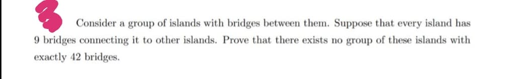 Consider a group of islands with bridges between them. Suppose that every island has
9 bridges connecting it to other islands. Prove that there exists no group of these islands with
exactly 42 bridges.
