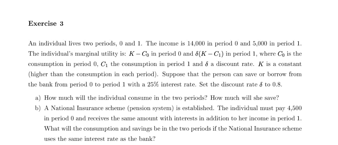 Exercise 3
An individual lives two periods, 0 and 1. The income is 14,000 in period 0 and 5,000 in period 1.
The individual's marginal utility is: K- Co in period 0 and d8(K – C1) in period 1, where C is the
consumption in period 0, C1 the consumption in period 1 and d a discount rate. K is a constant
(higher than the consumption in each period). Suppose that the person can save or borrow from
the bank from period 0 to period 1 with a 25% interest rate. Set the discount rate & to 0.8.
a) How much will the individual consume in the two periods? How much will she save?
b) A National Insurance scheme (pension system) is established. The individual must pay 4,500
in period 0 and receives the same amount with interests in addition to her income in period 1.
What will the consumption and savings be in the two periods if the National Insurance scheme
uses the same interest rate as the bank?

