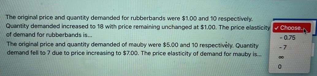 The original price and quantity demanded for rubberbands were $1.00 and 10 respectively.
Quantity demanded increased to 18 with price remaining unchanged at $1.00. The price elasticity v Choose.
of demand for rubberbands is..
- 0.75
The original price and quantity demanded of mauby were $5.00 and 10 respectively. Quantity
demand fell to 7 due to price increasing to $7.00. The price elasticity of demand for mauby is...
- 7

