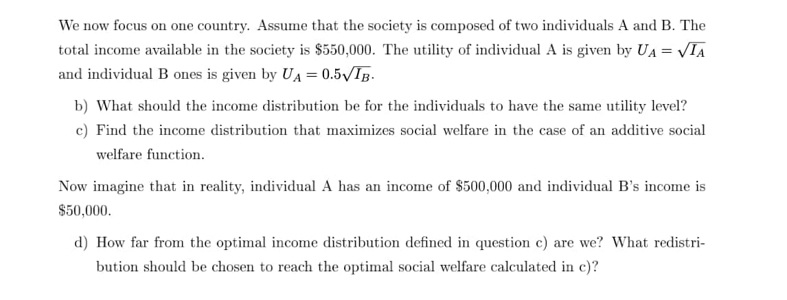 We now focus on one country. Assume that the society is composed of two individuals A and B. The
VIA
total income available in the society is $550,000. The utility of individual A is given by UA=
and individual B ones is given by UA = 0.5/IB.
b) What should the income distribution be for the individuals to have the same utility level?
c) Find the income distribution that maximizes social welfare in the case of an additive social
welfare function.
Now imagine that in reality, individual A has an income of $500,000 and individual B's income is
$50,000.
d) How far from the optimal income distribution defined in question c) are we? What redistri-
bution should be chosen to reach the optimal social welfare calculated in c)?
