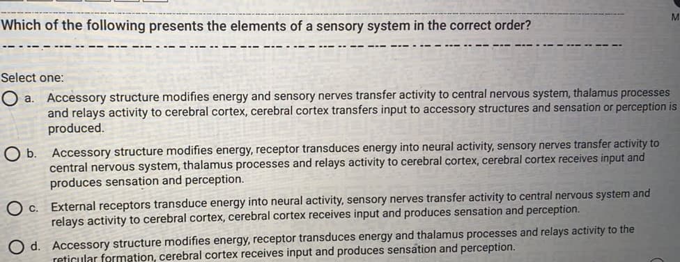 M
Which of the following presents the elements of a sensory system in the correct order?
Select one:
Accessory structure modifies energy and sensory nerves transfer activity to central nervous system, thalamus processes
and relays activity to cerebral cortex, cerebral cortex transfers input to accessory structures and sensation or perception is
produced.
Accessory structure modifies energy, receptor transduces energy into neural activity, sensory nerves transfer activity to
central nervous system, thalamus processes and relays activity to cerebral cortex, cerebral cortex receives input and
produces sensation and perception.
Ob.
C. External receptors transduce energy into neural activity, sensory nerves transfer activity to central nervous system and
relays activity to cerebral cortex, cerebral cortex receives input and produces sensation and perception.
O d. Accessory structure modifies energy, receptor transduces energy and thalamus processes and relays activity to the
reticular formation, cerebral cortex receives input and produces sensation and perception.
