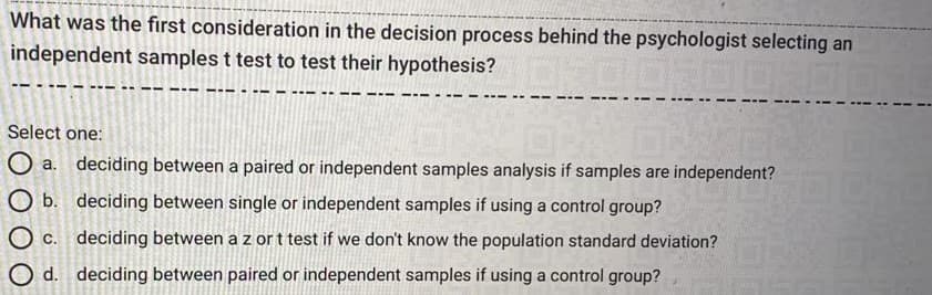 What was the first consideration in the decision process behind the psychologist selecting an
independent samples t test to test their hypothesis?
Select one:
O a. deciding between a paired or independent samples analysis if samples are independent?
O b. deciding between single or independent samples if using a control group?
O c. deciding between a z or t test if we don't know the population standard deviation?
O d. deciding between paired or independent samples if using a control group?
