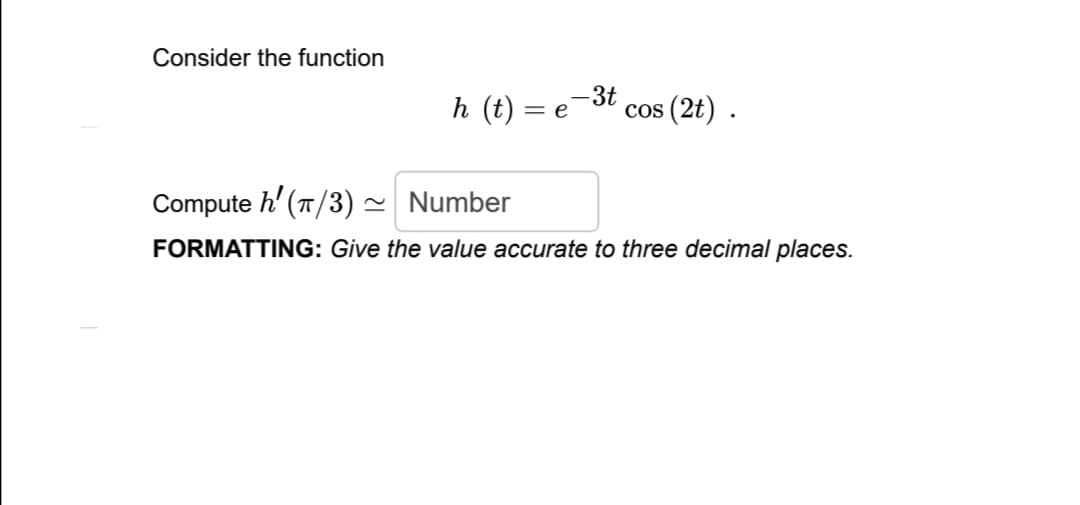 Consider the function
-3t
h (t) = e
cos (2t) .
Compute h' (T/3) ~ Number
FORMATTING: Give the value accurate to three decimal places.
