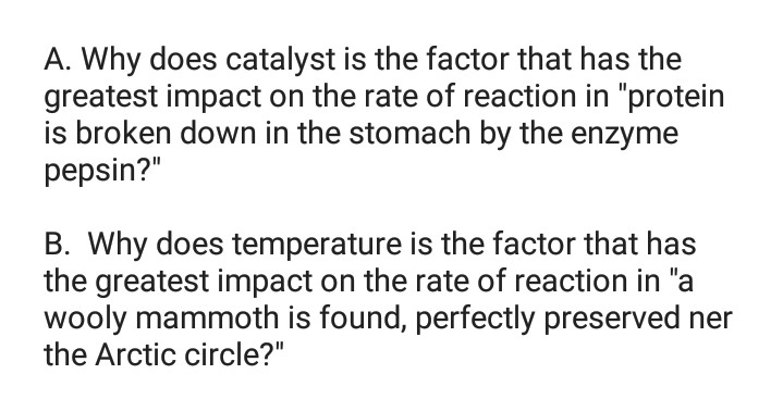 A. Why does catalyst is the factor that has the
greatest impact on the rate of reaction in "protein
is broken down in the stomach by the enzyme
pepsin?"
B. Why does temperature
the greatest impact on the rate of reaction in "a
wooly mammoth is found, perfectly preserved ner
the Arctic circle?"
is the factor that has
