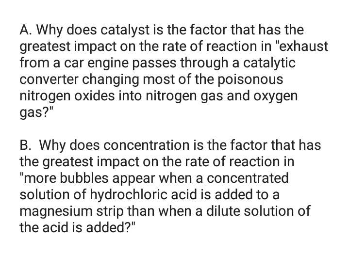 A. Why does catalyst is the factor that has the
greatest impact on the rate of reaction in "exhaust
from a car engine passes through a catalytic
converter changing most of the poisonous
nitrogen oxides into nitrogen gas and oxygen
gas?"
B. Why does concentration is the factor that has
the greatest impact on the rate of reaction in
"more bubbles appear when a concentrated
solution of hydrochloric acid is added to a
magnesium strip than when a dilute solution of
the acid is added?"
