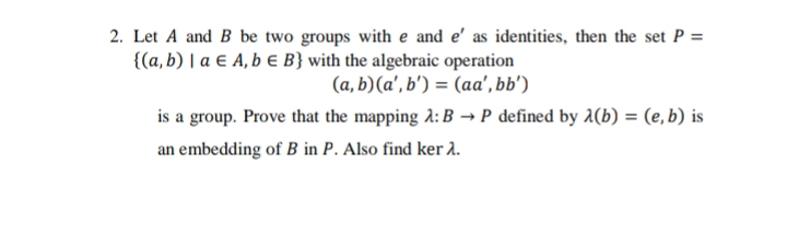 2. Let A and B be two groups with e and e' as identities, then the set P =
{(a, b) | a E A, b € B} with the algebraic operation
(a, b)(a', b') = (aa', bb')
is a group. Prove that the mapping A: B → P defined by A(b) = (e, b) is
an embedding of B in P. Also find ker 2.
