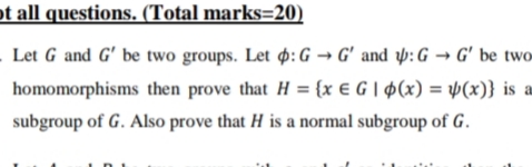 ot all questions. (Total marks=20)
Let G and G' be two groups. Let p: G → G' and p: G → G' be two
homomorphisms then prove that H = {x € G | Þ(x) = Þ(x)} is a
subgroup of G. Also prove that H is a normal subgroup of G.
