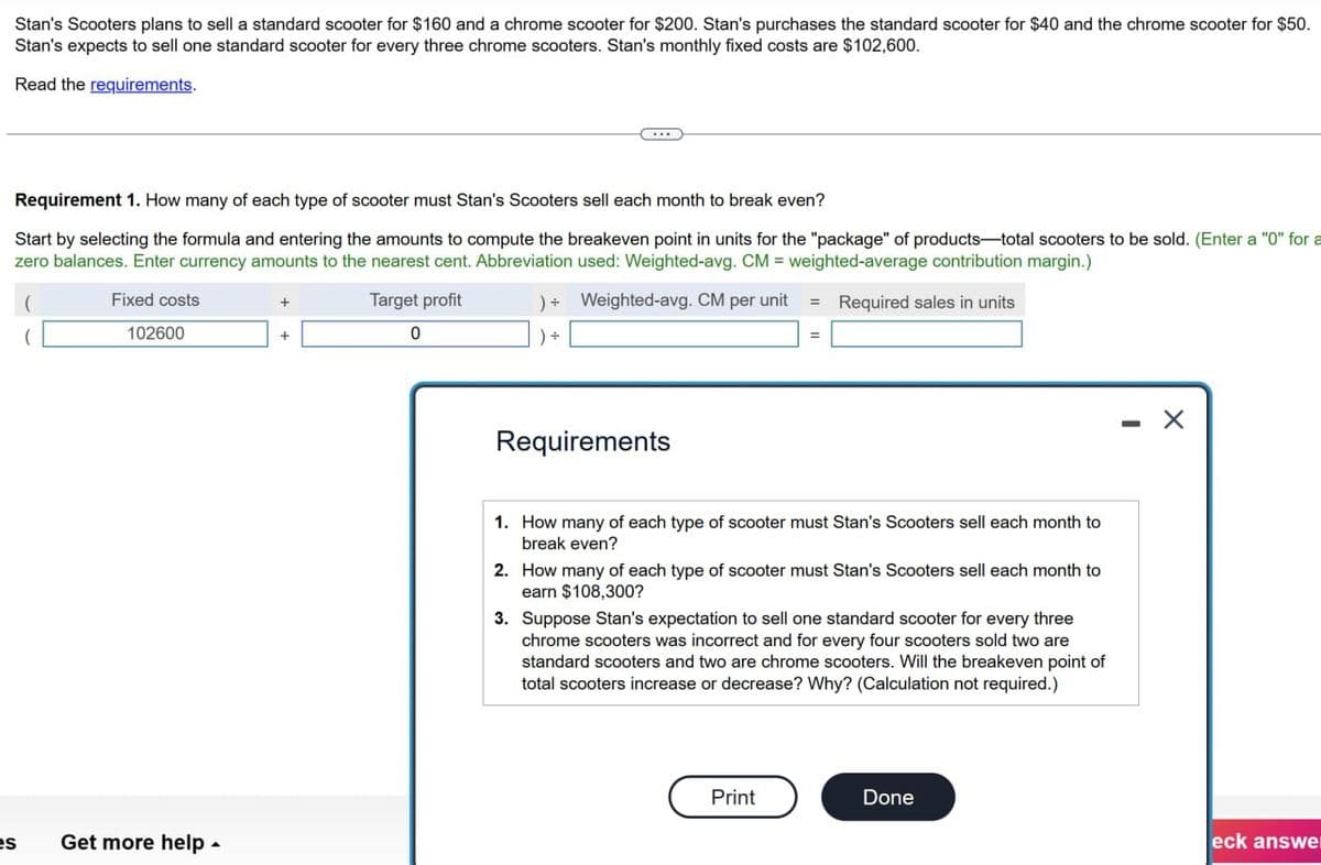 Stan's Scooters plans to sell a standard scooter for $160 and a chrome scooter for $200. Stan's purchases the standard scooter for $40 and the chrome scooter for $50.
Stan's expects to sell one standard scooter for every three chrome scooters. Stan's monthly fixed costs are $102,600.
Read the requirements.
Requirement 1. How many of each type of scooter must Stan's Scooters sell each month to break even?
Start by selecting the formula and entering the amounts to compute the breakeven point in units for the "package" of products-total scooters to be sold. (Enter a "0" for a
zero balances. Enter currency amounts to the nearest cent. Abbreviation used: Weighted-avg. CM = weighted-average contribution margin.)
Fixed costs
102600
es
Get more help -
+
Target profit
0
)+ Weighted-avg. CM per unit = Required sales in units
+ (
Requirements
1. How many of each type of scooter must Stan's Scooters sell each month to
break even?
2. How many of each type of scooter must Stan's Scooters sell each month to
earn $108,300?
3. Suppose Stan's expectation to sell one standard scooter for every three
chrome scooters was incorrect and for every four scooters sold two are
standard scooters and two are chrome scooters. Will the breakeven point of
total scooters increase or decrease? Why? (Calculation not required.)
Print
Done
×
eck answer