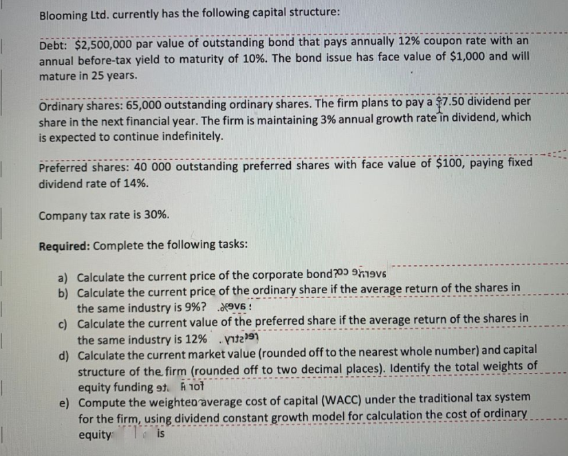 Blooming Ltd. currently has the following capital structure:
Debt: $2,500,000 par value of outstanding bond that pays annually 12% coupon rate with an
annual before-tax yield to maturity of 10%. The bond issue has face value of $1,000 and will
mature in 25 years.
Ordinary shares: 65,000 outstanding ordinary shares. The firm plans to pay a $7.50 dividend per
share in the next financial year. The firm is maintaining 3% annual growth rate în dividend, which
is expected to continue indefinitely.
Preferred shares: 40 000 outstanding preferred shares with face value of $100, paying fixed
dividend rate of 14%.
Company tax rate is 30%.
Required: Complete the following tasks:
a) Calculate the current price of the corporate bond?00 9h19v6
b) Calculate the current price of the ordinary share if the average return of the shares in
the same industry is 9%? .9V6 !
c) Calculate the current value of the preferred share if the average return of the shares in
the same industry is 12% .t
d) Calculate the current market value (rounded off to the nearest whole number) and capital
structure of the firm (rounded off to two decimal places). Identify the total weights of
equity funding . A 1ot
e) Compute the weighteo average cost of capital (WACC) under the traditional tax system
for the firm, using dividend constant growth model for calculation the cost of ordinary
equity is
