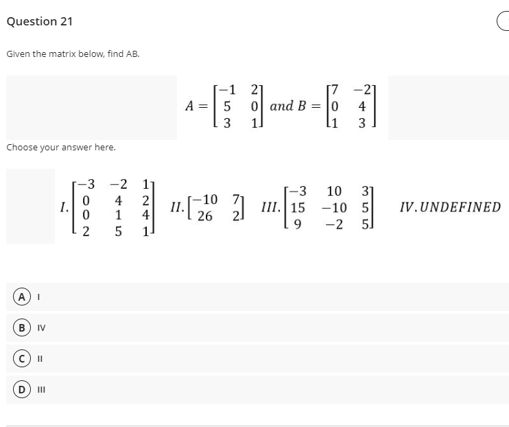 Question 21
Given the matrix below, find AB.
-1 2]
0 and B = |0
1]
-21
A =| 5
4
3
11
3
Choose your answer here.
-3 -2 1
-3
10
31
4
4
2
II.
1
-10 71
26
Ш.|15
I.
-10 5
IV.UNDEFINED
9
-2
5]
1-
A) I
B) IV
II
D) II
