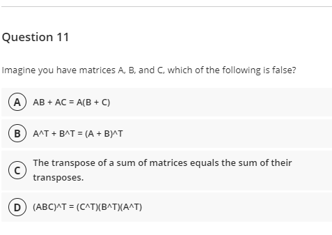 Question 11
Imagine you have matrices A, B, and C, which of the following is false?
A) AB + AC = A(B + C)
B A^T + BAT = (A + B)^T
The transpose of a sum of matrices equals the sum of their
transposes.
D (ABC)AT = (C^TXB^T)(A^T)
