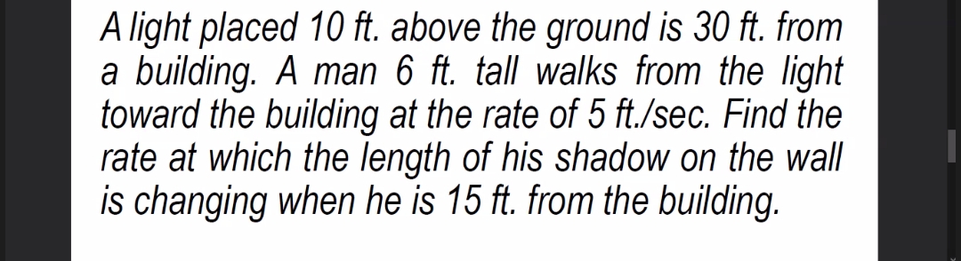 A light placed 10 ft. above the ground is 30 ft. from
a building. A man 6 ft. tall walks from the light|
toward the building at the rate of 5 ft./sec. Find the
rate at which the length of his shadow on the wall
is changing when he is 15 ft. from the building.
