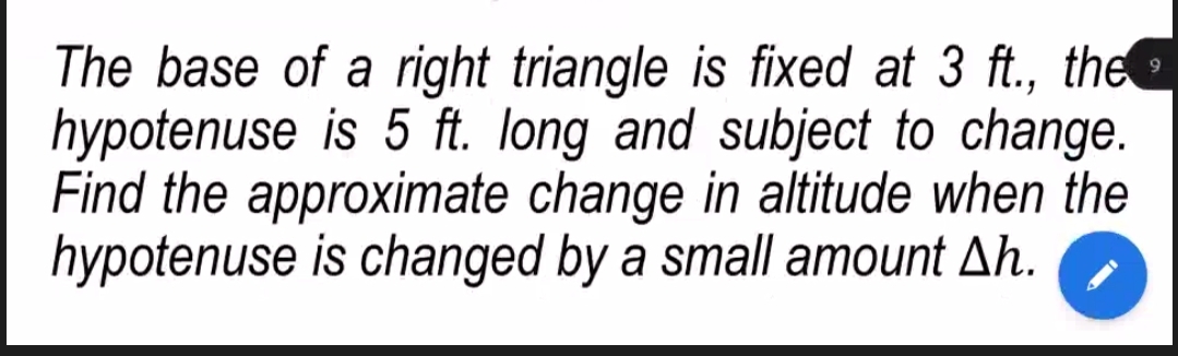 The base of a right triangle is fixed at 3 ft., the
hypotenuse is 5 ft. long and subject to change.
Find the approximate change in altitude when the
hypotenuse is changed by a small amount Ah.
9.
