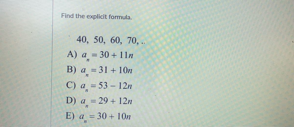 Find the explicit formula.
40, 50, 60, 70, ..
А) а %3D 30 + 11п
В) а %3 31 + 10п
С) а 3 53 - 12n
D) a = 29 + 12n
71
E) а %3 30 + 10п
72
