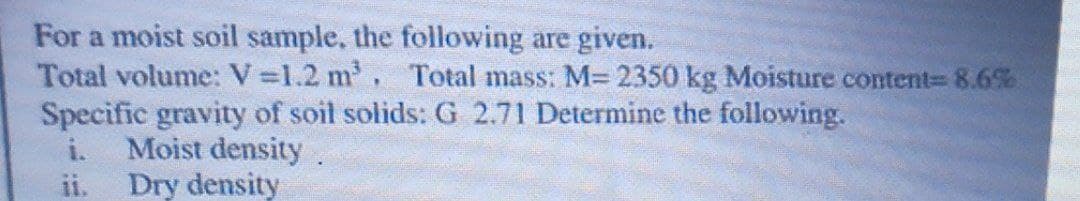 For a moist soil sample, the following are given.
Total volume: V =1.2 m, Total mass: M= 2350 kg Moisture content%3 8.6%
Specific gravity of soit solids: G 2.71 Determine the following.
i.
Moist density
ii.
Dry density
