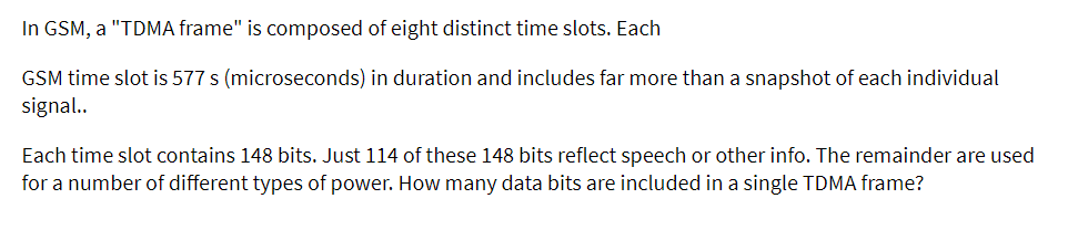 In GSM, a "TDMA frame" is composed of eight distinct time slots. Each
GSM time slot is 577 s (microseconds) in duration and includes far more than a snapshot of each individual
signal..
Each time slot contains 148 bits. Just 114 of these 148 bits reflect speech or other info. The remainder are used
for a number of different types of power. How many data bits are included in a single TDMA frame?
