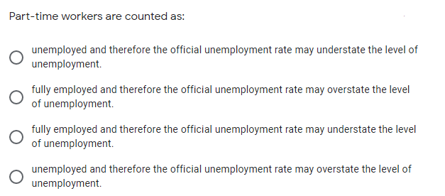 Part-time workers are counted as:
unemployed and therefore the official unemployment rate may understate the level of
unemployment.
fully employed and therefore the official unemployment rate may overstate the level
of unemployment.
fully employed and therefore the official unemployment rate may understate the level
of unemployment.
unemployed and therefore the official unemployment rate may overstate the level of
unemployment.
