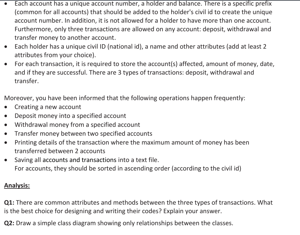 Each account has a unique account number, a holder and balance. There is a specific prefix
(common for all accounts) that should be added to the holder's civil id to create the unique
account number. In addition, it is not allowed for a holder to have more than one account.
Furthermore, only three transactions are allowed on any account: deposit, withdrawal and
transfer money to another account.
Each holder has a unique civil ID (national id), a name and other attributes (add at least 2
attributes from your choice).
For each transaction, it is required to store the account(s) affected, amount of money, date,
and if they are successful. There are 3 types of transactions: deposit, withdrawal and
transfer.
Moreover, you have been informed that the following operations happen frequently:
Creating a new account
Deposit money into a specified account
Withdrawal money from a specified account
Transfer money between two specified accounts
Printing details of the transaction where the maximum amount of money has been
transferred between 2 accounts
Saving all accounts and transactions into a text file.
For accounts, they should be sorted in ascending order (according to the civil id)
Analysis:
Q1: There are common attributes and methods between the three types of transactions. What
is the best choice for designing and writing their codes? Explain your answer.
Q2: Draw a simple class diagram showing only relationships between the classes.
