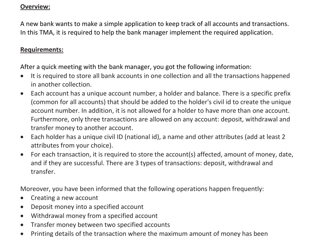 Overview:
A new bank wants to make a simple application to keep track of all accounts and transactions.
In this TMA, it is required to help the bank manager implement the required application.
Requirements:
After a quick meeting with the bank manager, you got the following information:
It is required to store all bank accounts in one collection and all the transactions happened
in another collection.
Each account has a unique account number, a holder and balance. There is a specific prefix
(common for all accounts) that should be added to the holder's civil id to create the unique
account number. In addition, it is not allowed for a holder to have more than one account.
Furthermore, only three transactions are allowed on any account: deposit, withdrawal and
transfer money to another account.
Each holder has a unique civil ID (national id), a name and other attributes (add at least 2
attributes from your choice).
For each transaction, it is required to store the account(s) affected, amount of money, date,
and if they are successful. There are 3 types of transactions: deposit, withdrawal and
transfer.
Moreover, you have been informed that the following operations happen frequently:
Creating a new account
Deposit money into a specified account
Withdrawal money from a specified account
Transfer money between two specified accounts
Printing details of the transaction where the maximum amount of money has been
