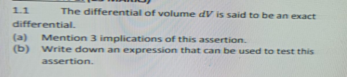 1.1
The differential of volume dV is said to be an exact
differential.
(a)
Mention 3 implications of this assertion.
(b) Write down an expression that can be used to test this
assertion.
