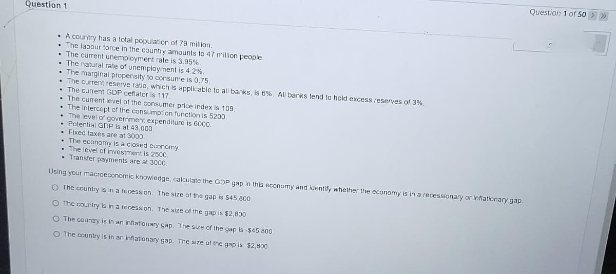 Question 1 of 50
Question 1
• A country has a total population of 79 million.
The labour force in the country amounts to 47 million people.
The current unemployment rate is 3.95%.
The natural rate of unemployment is 4.2%.
The marginal propensity to consume is 0,75.
The current reserve ratio, which is applicable to all banks, is 6%. All banks tend to hold excess reserves of 3%.
The current GDP deflator is 117.
The current level of the consumer price index is 109.
The intercept of the consumption function is 5200
The level of government expenditure is 6000.
Potential GDP is at 43,000.
Fixed taxes are at 3000
The economy is a closed economy.
The level of investment is 2500.
• Transfer payments are at 3000.
Using your macroeconomic knowledge, calculate the GDP gap in this economy and identify whether the economy is in a recessionary or inflationary gap.
O The country is in a recession. The size of the gap is $45,800
O The country is in a recession. The size of the gap is $2,800
O The country is in an inflationary gap. The size of the gap is -$45,800
O The country is in an inflationary gap. The size of the gap is -$2,800
