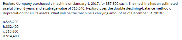 Rexford Company purchased a machine on January 1, 2017, for $57,600 cash. The machine has an estimated
useful life of 8 years and a salvage value of $15,040. Rexford uses the double declining-balance method of
depreciation for all its assets. What will be the machine's carrying amount as of December 31, 2018?
a.$43,200
b.$32,400
c.$10,800
d.$14,400