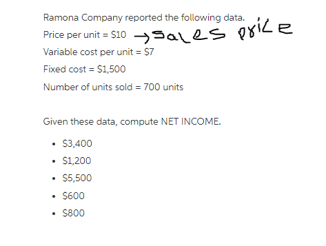Ramona Company reported the following data.
Price per unit = $10 Sales price
➜sales
Variable cost per unit = $7
Fixed cost = $1,500
Number of units sold = 700 units
Given these data, compute NET INCOME.
• $3,400
• $1,200
• $5,500
• $600
• $800