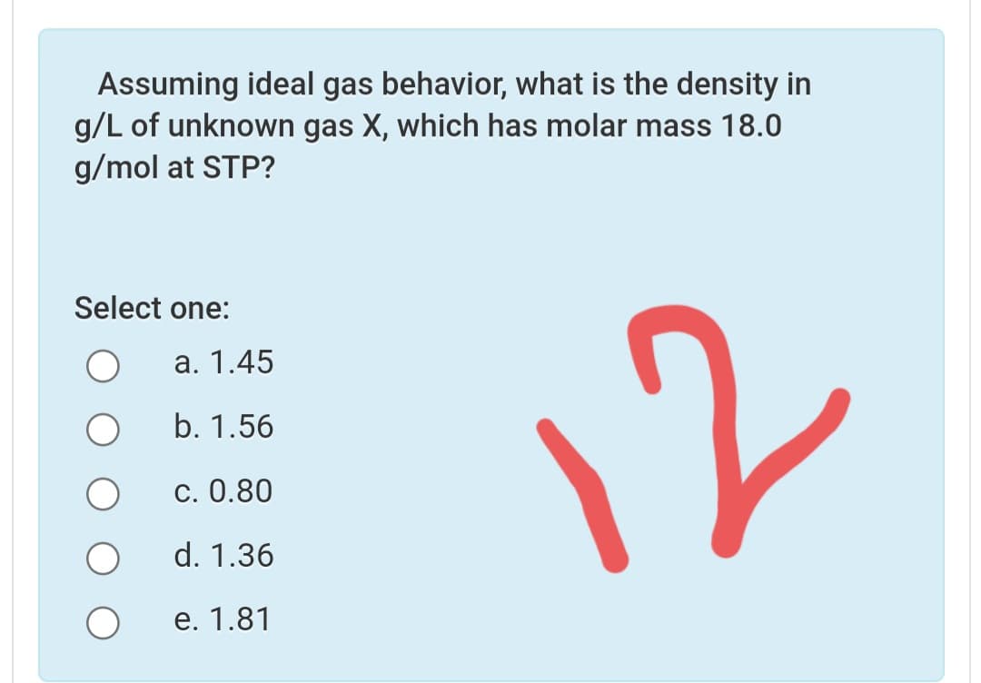 Assuming ideal gas behavior, what is the density in
g/L of unknown gas X, which has molar mass 18.0
g/mol at STP?
Select one:
12
а. 1.45
b. 1.56
c. 0.80
d. 1.36
е. 1.81
