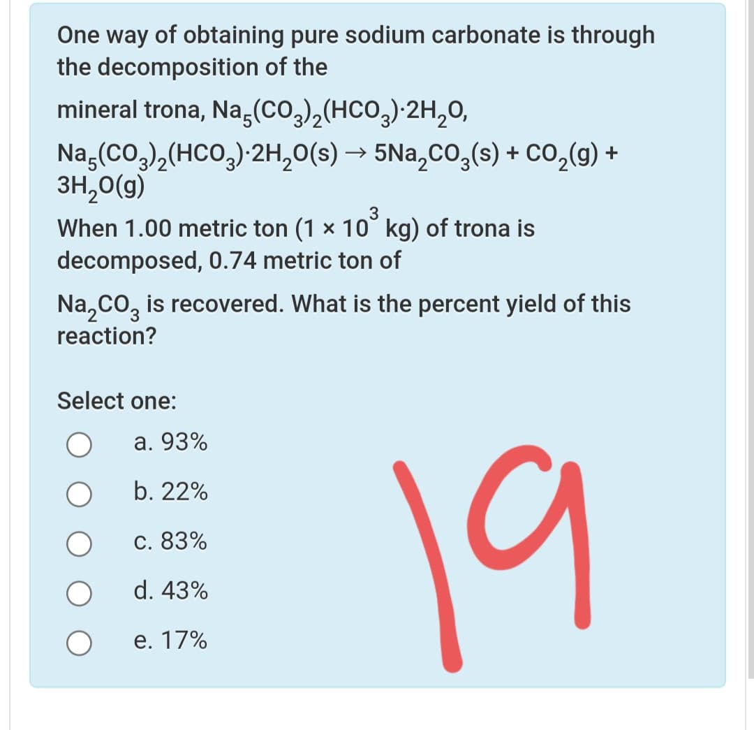 One way of obtaining pure sodium carbonate is through
the decomposition of the
mineral trona, Na,(CO,),(HCO,) 2H,0,
Na,(Co,),(HCO,) 2H,0(s) → 5Na,cO,(s) + CO,(g)
3H,0(g)
+
When 1.00 metric ton (1 × 10° kg) of trona is
decomposed, 0.74 metric ton of
Na,co, is recovered. What is the percent yield of this
reaction?
Select one:
a. 93%
19
b. 22%
С. 83%
d. 43%
е. 17%
