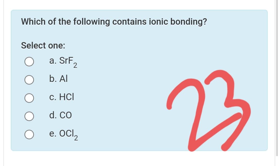 Which of the following contains ionic bonding?
Select one:
a. SrF2
b. Al
23
c. HCl
d. CO
e. OCl,
