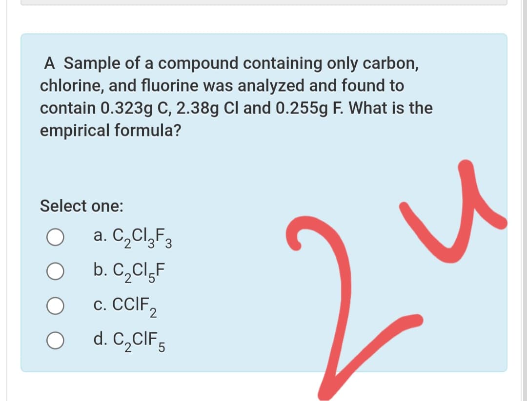 A Sample of a compound containing only carbon,
chlorine, and fluorine was analyzed and found to
contain 0.323g C, 2.38g Cl and 0.255g F. What is the
empirical formula?
Select one:
a. C,Cl,F3
b. C,ClgF
с. CCIF,
d. C,CIF,
