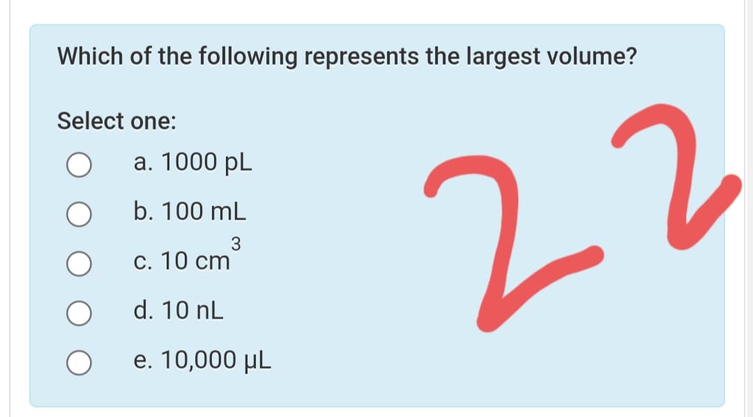 Which of the following represents the largest volume?
Select one:
а. 1000 pL
22
b. 100 mL
3
С. 10 ст
d. 10 nL
e. 10,000 µL
