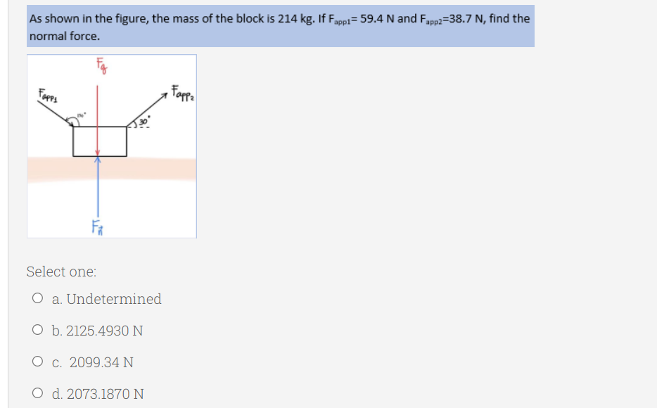 As shown in the figure, the mass of the block is 214 kg. If Fappi= 59.4 N and Fapp2=38.7 N, find the
normal force.
Fopps
Fopp
Select one:
O a. Undetermined
O b. 2125.4930 N
O c. 2099.34 N
O d. 2073.1870 N
