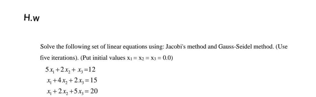 H.w
Solve the following set of linear equations using: Jacobi's method and Gauss-Seidel method. (Use
five iterations). (Put initial values x1 = X2 = X3 = 0.0)
5x, +2.x, + x =12
X +4x, +2x, = 15
Xị +2x, +5x, = 20
